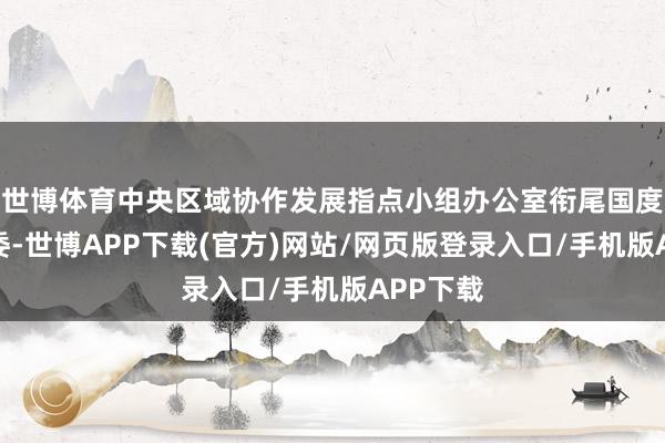 世博体育中央区域协作发展指点小组办公室衔尾国度关系部委-世博APP下载(官方)网站/网页版登录入口/手机版APP下载