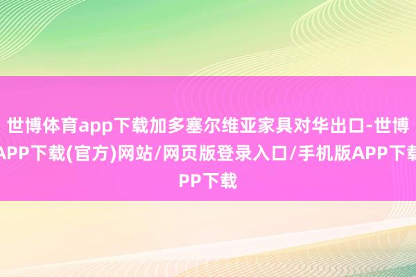 世博体育app下载加多塞尔维亚家具对华出口-世博APP下载(官方)网站/网页版登录入口/手机版APP下载