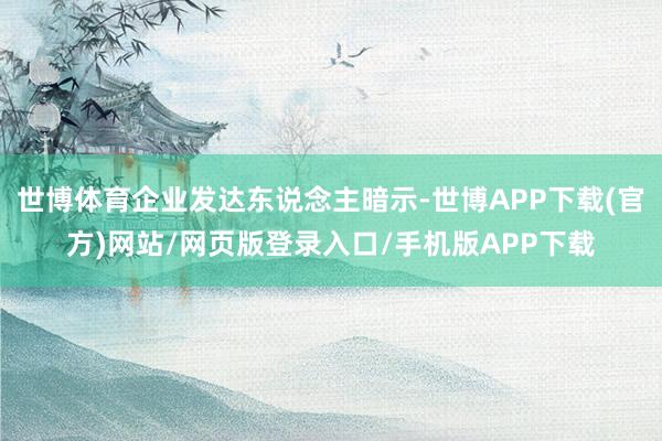 世博体育企业发达东说念主暗示-世博APP下载(官方)网站/网页版登录入口/手机版APP下载