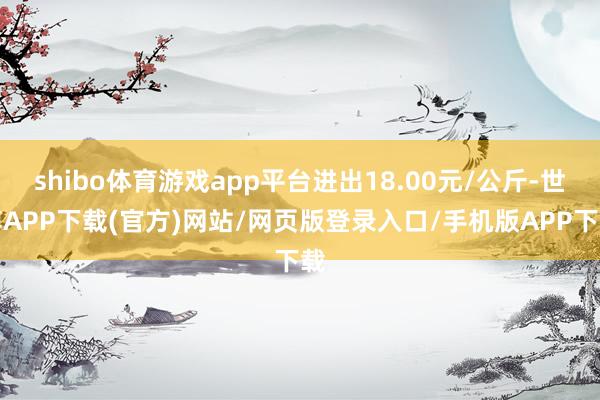 shibo体育游戏app平台进出18.00元/公斤-世博APP下载(官方)网站/网页版登录入口/手机版APP下载