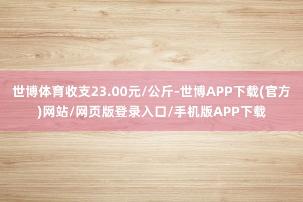 世博体育收支23.00元/公斤-世博APP下载(官方)网站/网页版登录入口/手机版APP下载