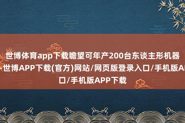 世博体育app下载瞻望可年产200台东谈主形机器东谈主-世博APP下载(官方)网站/网页版登录入口/手机版APP下载