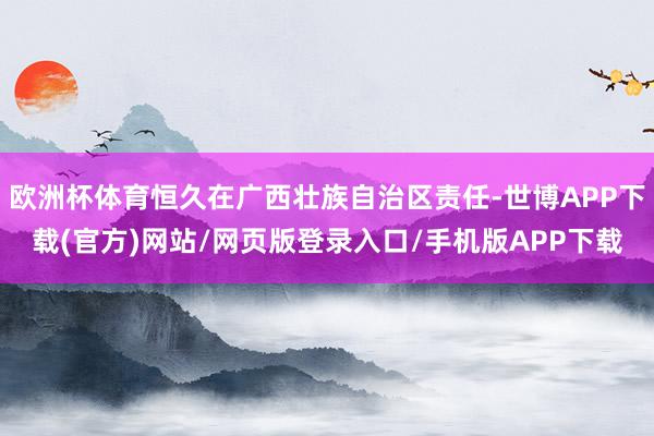 欧洲杯体育恒久在广西壮族自治区责任-世博APP下载(官方)网站/网页版登录入口/手机版APP下载