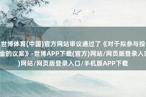 世博体育(中国)官方网站审议通过了《对于拟参与投资设备海洋产业基金的议案》-世博APP下载(官方)网站/网页版登录入口/手机版APP下载