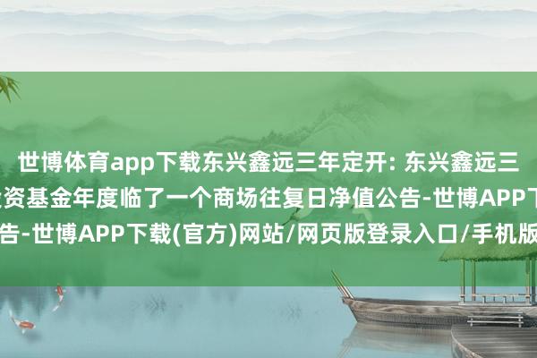 世博体育app下载东兴鑫远三年定开: 东兴鑫远三年按期通达债券型证券投资基金年度临了一个商场往复日净值公告-世博APP下载(官方)网站/网页版登录入口/手机版APP下载