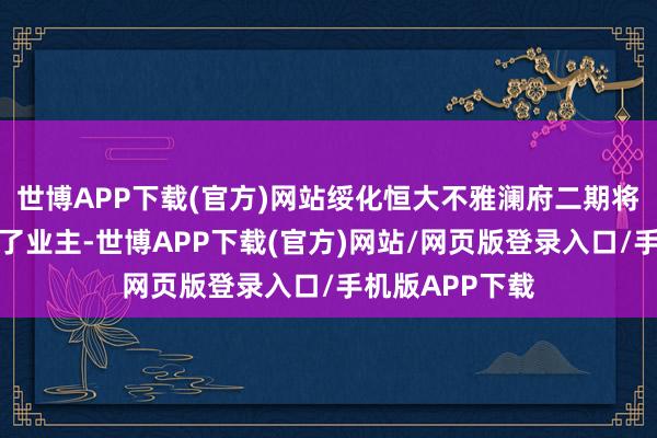 世博APP下载(官方)网站绥化恒大不雅澜府二期将部分钥匙交给了业主-世博APP下载(官方)网站/网页版登录入口/手机版APP下载