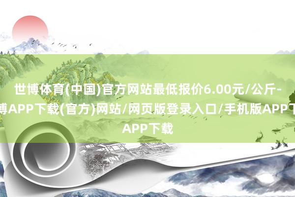 世博体育(中国)官方网站最低报价6.00元/公斤-世博APP下载(官方)网站/网页版登录入口/手机版APP下载