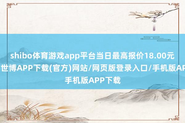 shibo体育游戏app平台当日最高报价18.00元/公斤-世博APP下载(官方)网站/网页版登录入口/手机版APP下载