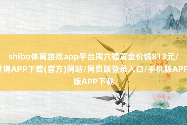 shibo体育游戏app平台周六福黄金价钱813元/克-世博APP下载(官方)网站/网页版登录入口/手机版APP下载