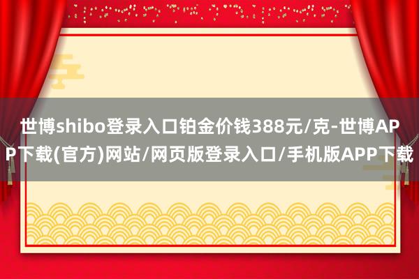 世博shibo登录入口铂金价钱388元/克-世博APP下载(官方)网站/网页版登录入口/手机版APP下载