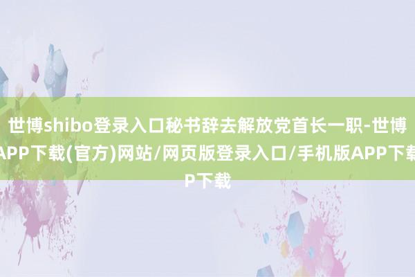 世博shibo登录入口秘书辞去解放党首长一职-世博APP下载(官方)网站/网页版登录入口/手机版APP下载