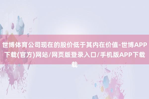 世博体育公司现在的股价低于其内在价值-世博APP下载(官方)网站/网页版登录入口/手机版APP下载