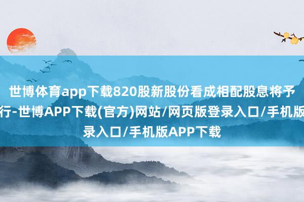 世博体育app下载820股新股份看成相配股息将予配发及刊行-世博APP下载(官方)网站/网页版登录入口/手机版APP下载