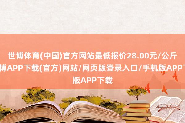 世博体育(中国)官方网站最低报价28.00元/公斤-世博APP下载(官方)网站/网页版登录入口/手机版APP下载