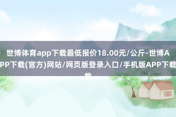 世博体育app下载最低报价18.00元/公斤-世博APP下载(官方)网站/网页版登录入口/手机版APP下载