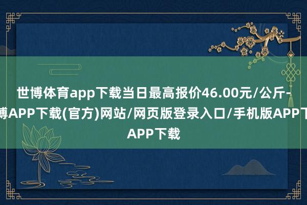 世博体育app下载当日最高报价46.00元/公斤-世博APP下载(官方)网站/网页版登录入口/手机版APP下载