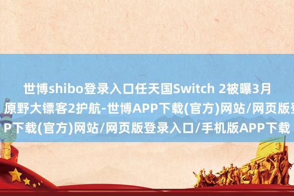 世博shibo登录入口任天国Switch 2被曝3月3日发售， 马里奥赛车9、原野大镖客2护航-世博APP下载(官方)网站/网页版登录入口/手机版APP下载