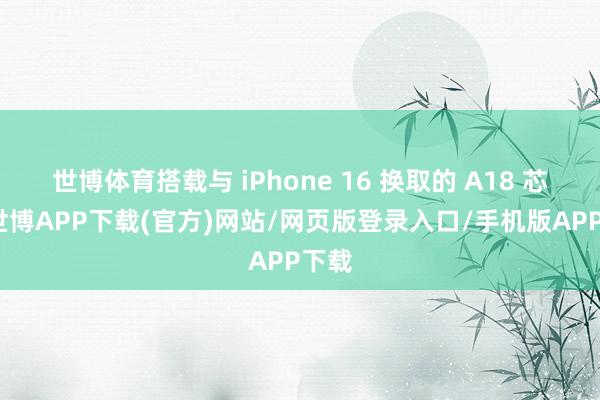 世博体育搭载与 iPhone 16 换取的 A18 芯片-世博APP下载(官方)网站/网页版登录入口/手机版APP下载