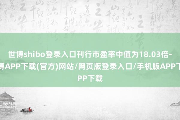 世博shibo登录入口刊行市盈率中值为18.03倍-世博APP下载(官方)网站/网页版登录入口/手机版APP下载