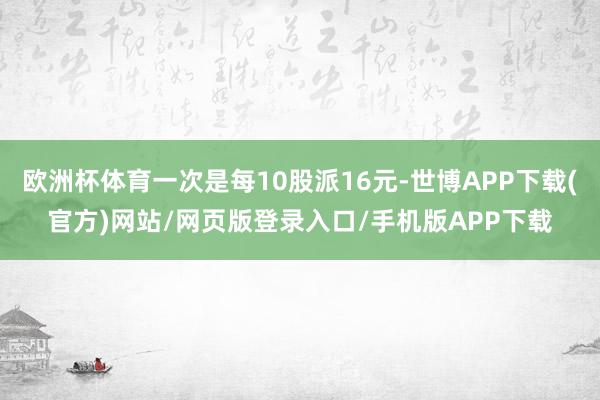 欧洲杯体育一次是每10股派16元-世博APP下载(官方)网站/网页版登录入口/手机版APP下载