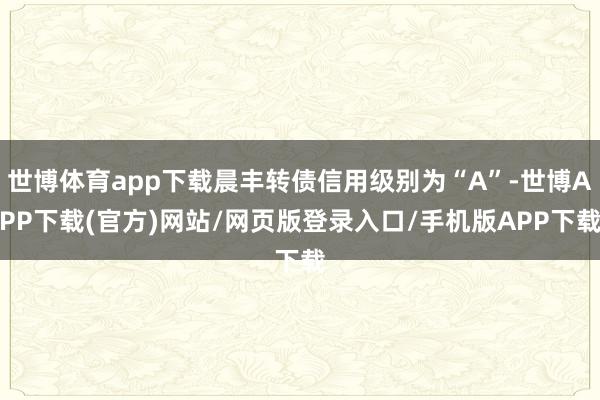 世博体育app下载晨丰转债信用级别为“A”-世博APP下载(官方)网站/网页版登录入口/手机版APP下载