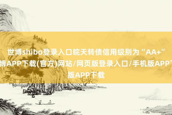 世博shibo登录入口皖天转债信用级别为“AA+”-世博APP下载(官方)网站/网页版登录入口/手机版APP下载