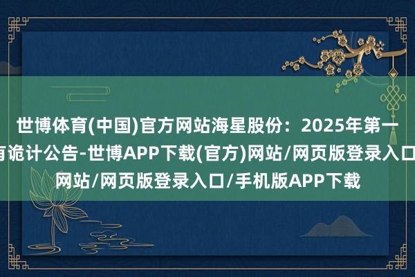 世博体育(中国)官方网站海星股份：2025年第一次临时鼓吹大会有诡计公告-世博APP下载(官方)网站/网页版登录入口/手机版APP下载