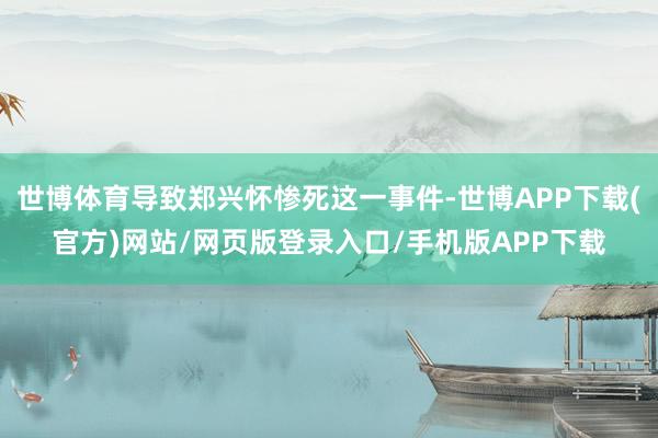 世博体育导致郑兴怀惨死这一事件-世博APP下载(官方)网站/网页版登录入口/手机版APP下载
