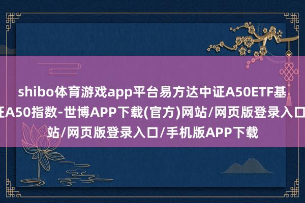 shibo体育游戏app平台易方达中证A50ETF基金追踪办法为中证A50指数-世博APP下载(官方)网站/网页版登录入口/手机版APP下载